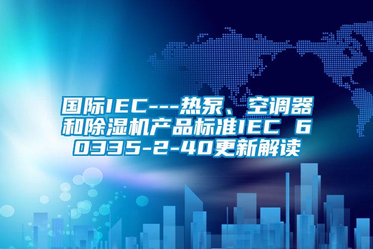 國際IEC---熱泵、空調器和除濕機產品標準IEC 60335-2-40更新解讀